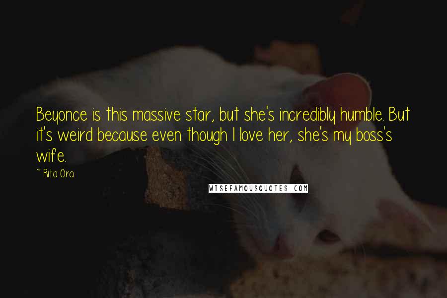 Rita Ora Quotes: Beyonce is this massive star, but she's incredibly humble. But it's weird because even though I love her, she's my boss's wife.