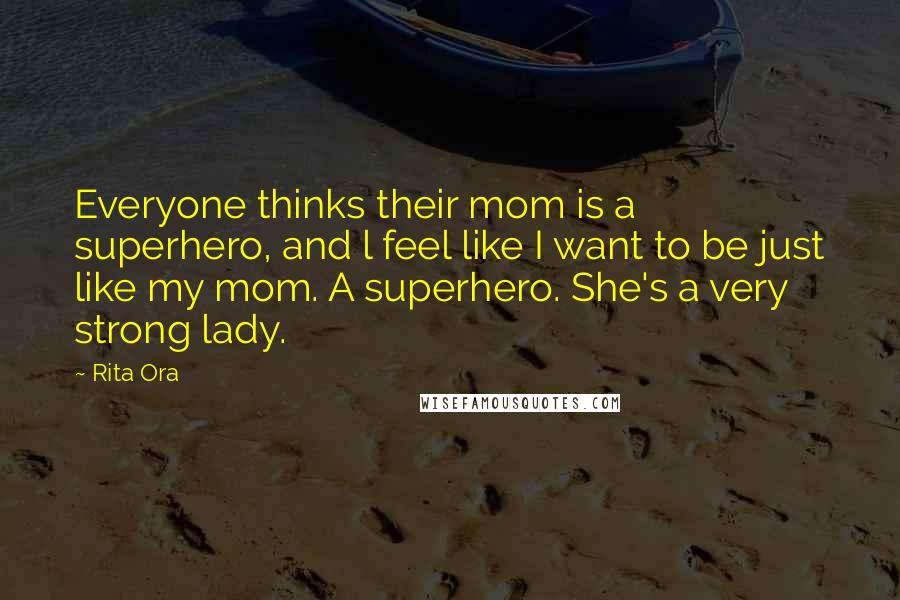 Rita Ora Quotes: Everyone thinks their mom is a superhero, and l feel like I want to be just like my mom. A superhero. She's a very strong lady.