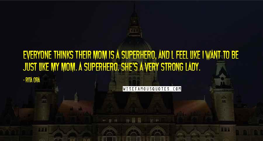 Rita Ora Quotes: Everyone thinks their mom is a superhero, and l feel like I want to be just like my mom. A superhero. She's a very strong lady.