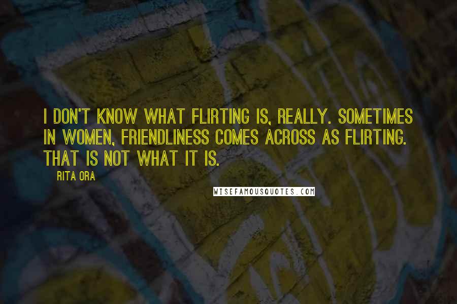 Rita Ora Quotes: I don't know what flirting is, really. Sometimes in women, friendliness comes across as flirting. That is not what it is.