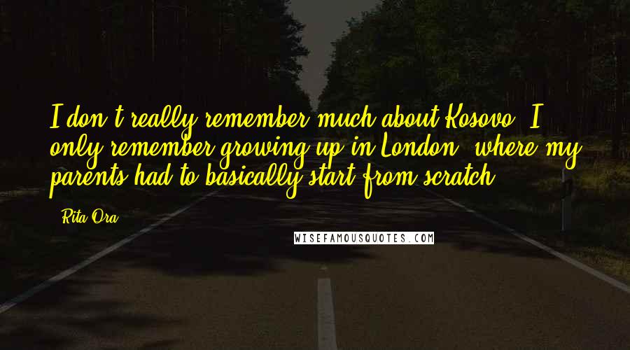 Rita Ora Quotes: I don't really remember much about Kosovo. I only remember growing up in London, where my parents had to basically start from scratch.