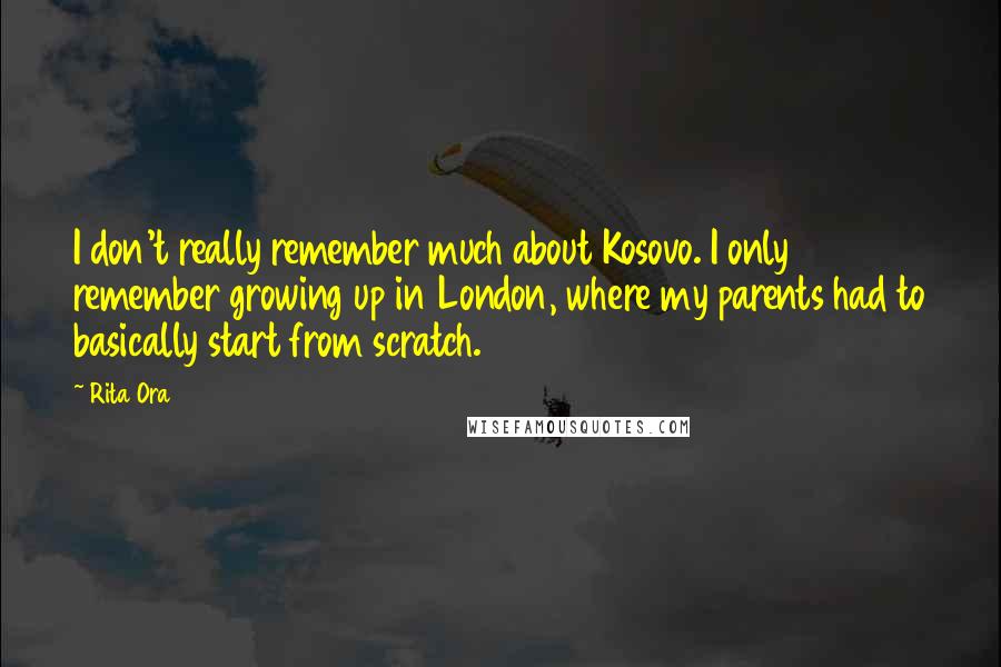 Rita Ora Quotes: I don't really remember much about Kosovo. I only remember growing up in London, where my parents had to basically start from scratch.