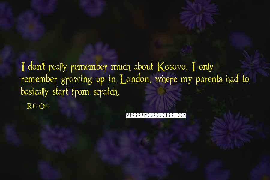 Rita Ora Quotes: I don't really remember much about Kosovo. I only remember growing up in London, where my parents had to basically start from scratch.