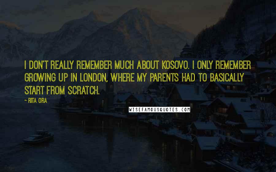 Rita Ora Quotes: I don't really remember much about Kosovo. I only remember growing up in London, where my parents had to basically start from scratch.