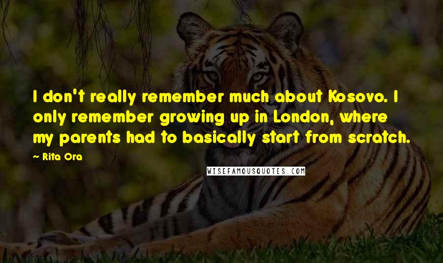 Rita Ora Quotes: I don't really remember much about Kosovo. I only remember growing up in London, where my parents had to basically start from scratch.