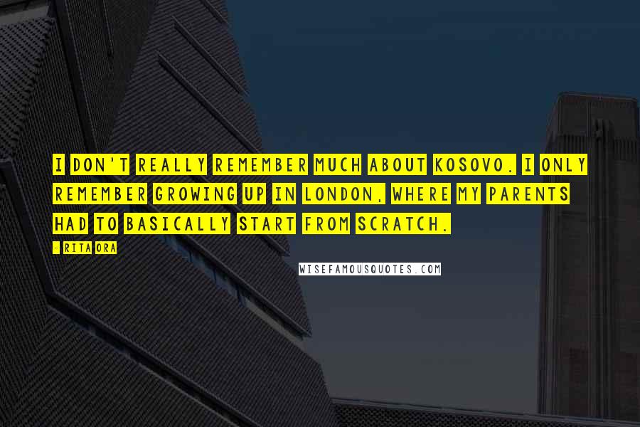 Rita Ora Quotes: I don't really remember much about Kosovo. I only remember growing up in London, where my parents had to basically start from scratch.