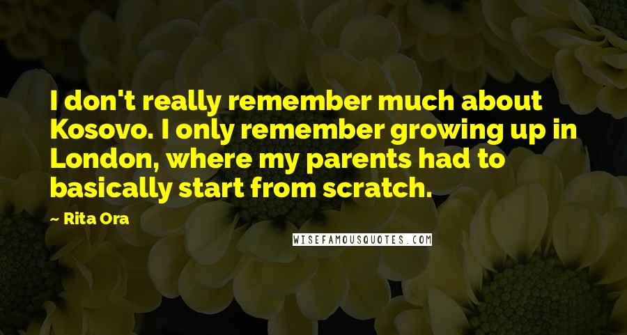 Rita Ora Quotes: I don't really remember much about Kosovo. I only remember growing up in London, where my parents had to basically start from scratch.