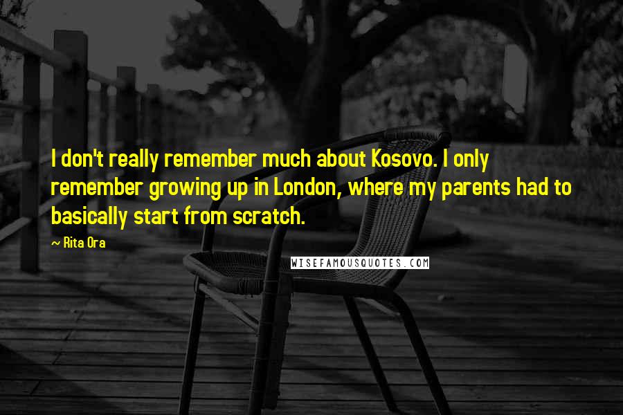 Rita Ora Quotes: I don't really remember much about Kosovo. I only remember growing up in London, where my parents had to basically start from scratch.