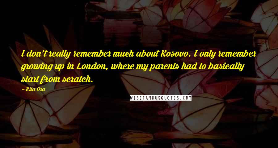 Rita Ora Quotes: I don't really remember much about Kosovo. I only remember growing up in London, where my parents had to basically start from scratch.