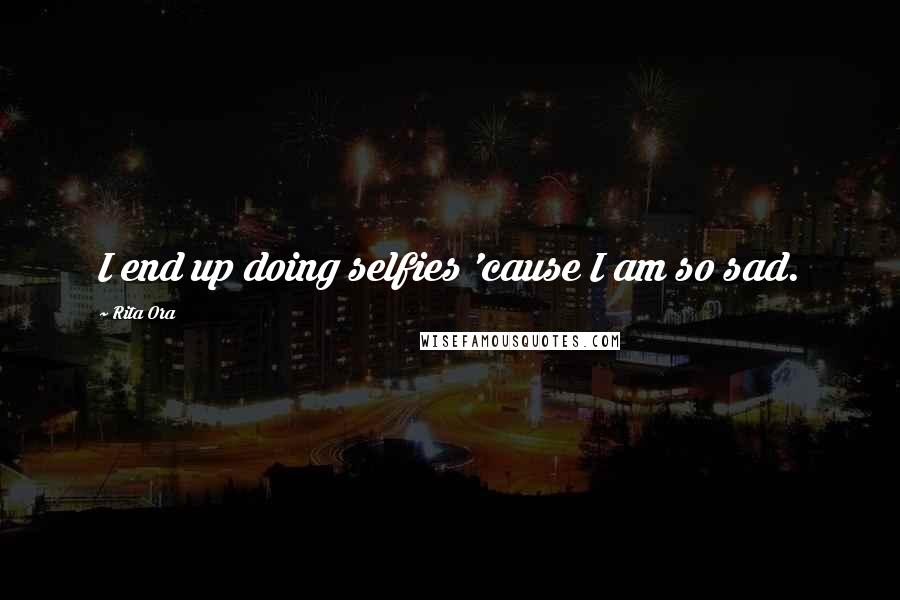 Rita Ora Quotes: I end up doing selfies 'cause I am so sad.