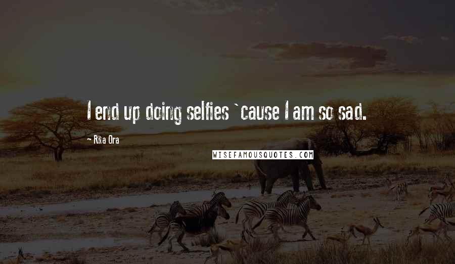 Rita Ora Quotes: I end up doing selfies 'cause I am so sad.