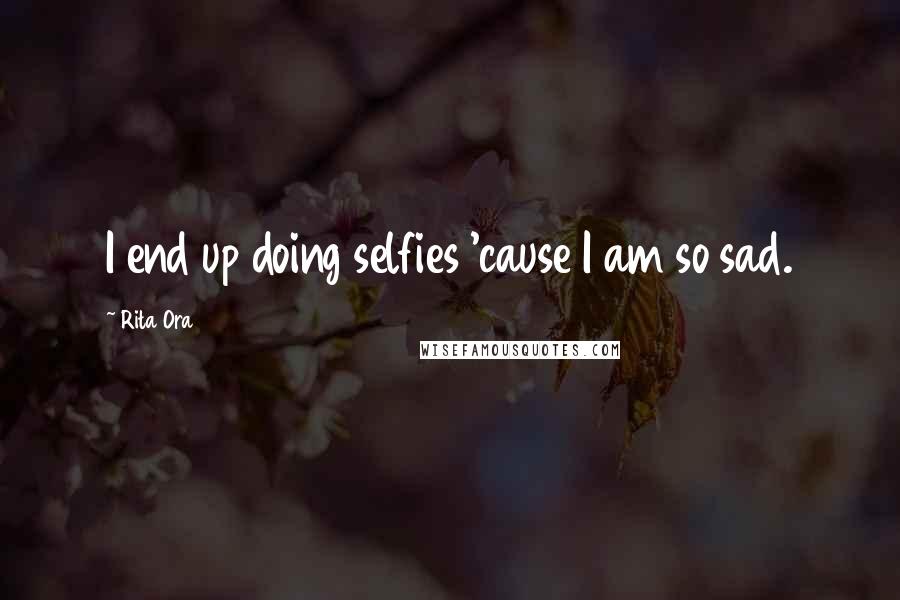 Rita Ora Quotes: I end up doing selfies 'cause I am so sad.