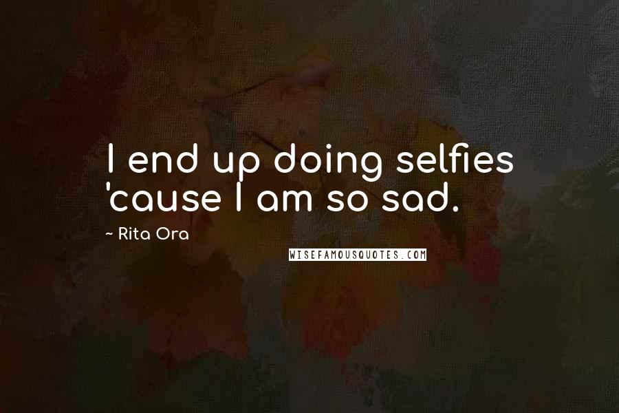 Rita Ora Quotes: I end up doing selfies 'cause I am so sad.