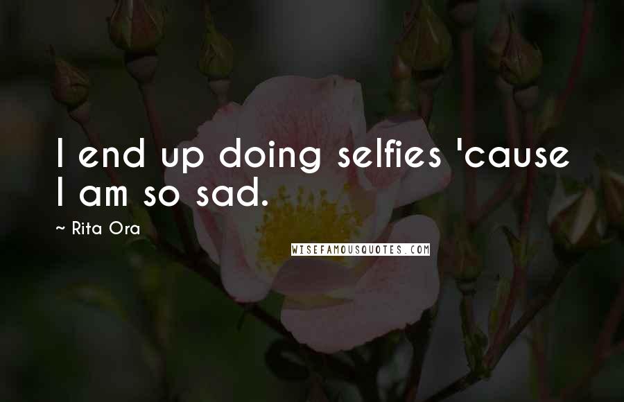 Rita Ora Quotes: I end up doing selfies 'cause I am so sad.