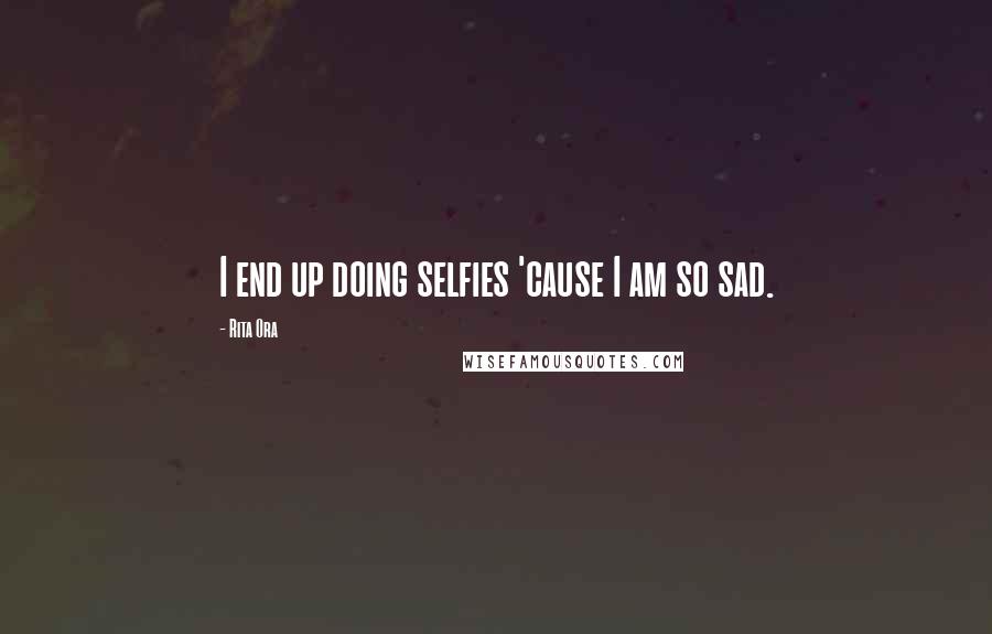 Rita Ora Quotes: I end up doing selfies 'cause I am so sad.