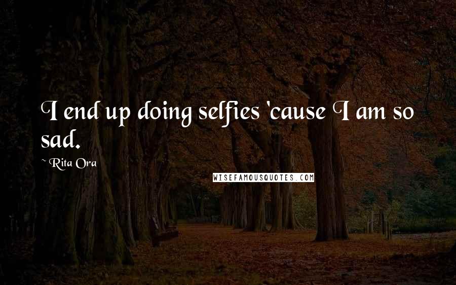 Rita Ora Quotes: I end up doing selfies 'cause I am so sad.