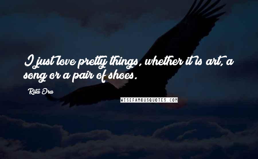 Rita Ora Quotes: I just love pretty things, whether it is art, a song or a pair of shoes.