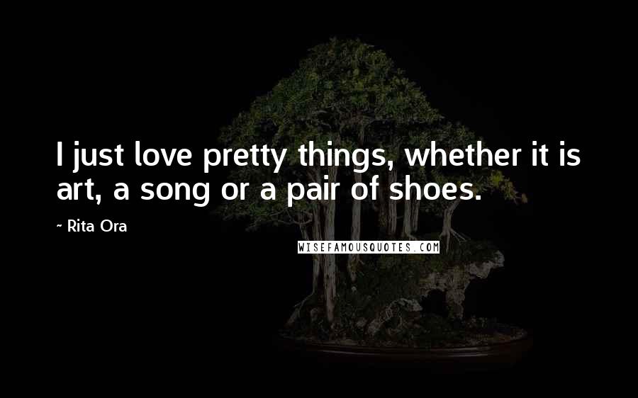 Rita Ora Quotes: I just love pretty things, whether it is art, a song or a pair of shoes.