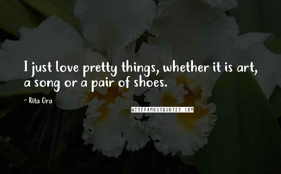 Rita Ora Quotes: I just love pretty things, whether it is art, a song or a pair of shoes.