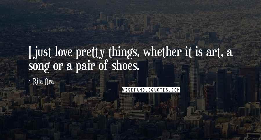 Rita Ora Quotes: I just love pretty things, whether it is art, a song or a pair of shoes.