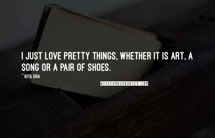 Rita Ora Quotes: I just love pretty things, whether it is art, a song or a pair of shoes.