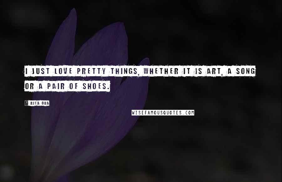 Rita Ora Quotes: I just love pretty things, whether it is art, a song or a pair of shoes.