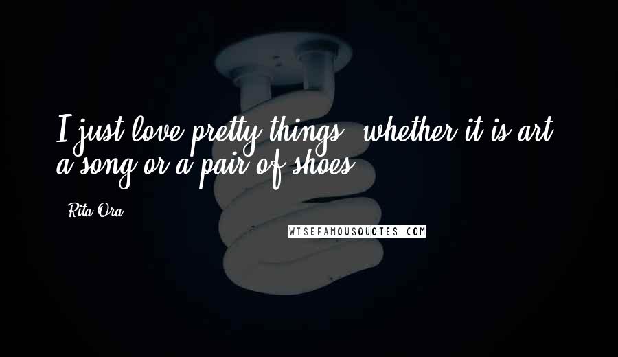 Rita Ora Quotes: I just love pretty things, whether it is art, a song or a pair of shoes.