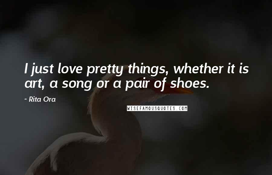 Rita Ora Quotes: I just love pretty things, whether it is art, a song or a pair of shoes.