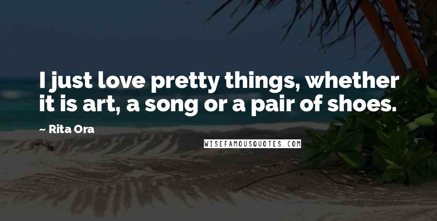 Rita Ora Quotes: I just love pretty things, whether it is art, a song or a pair of shoes.