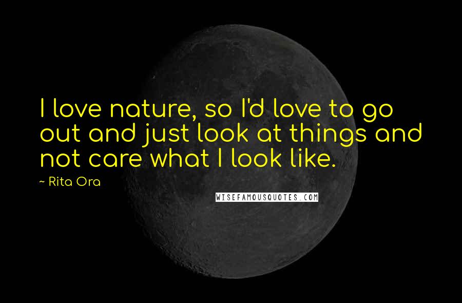 Rita Ora Quotes: I love nature, so I'd love to go out and just look at things and not care what I look like.