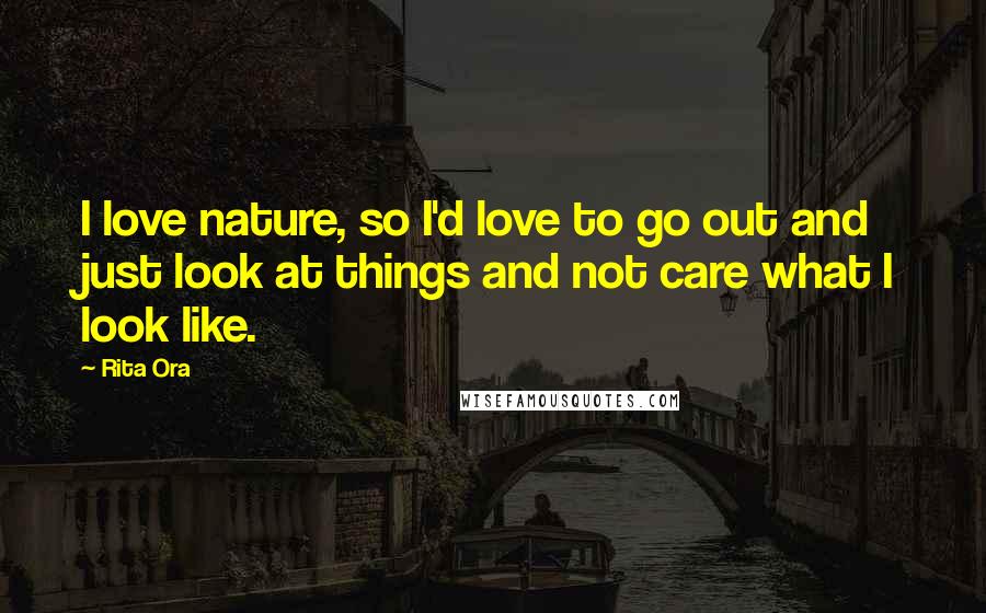 Rita Ora Quotes: I love nature, so I'd love to go out and just look at things and not care what I look like.
