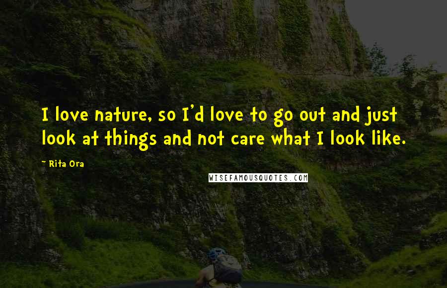 Rita Ora Quotes: I love nature, so I'd love to go out and just look at things and not care what I look like.