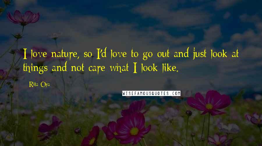 Rita Ora Quotes: I love nature, so I'd love to go out and just look at things and not care what I look like.