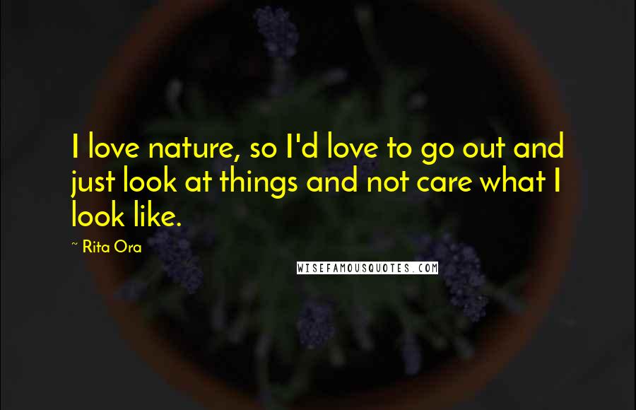 Rita Ora Quotes: I love nature, so I'd love to go out and just look at things and not care what I look like.