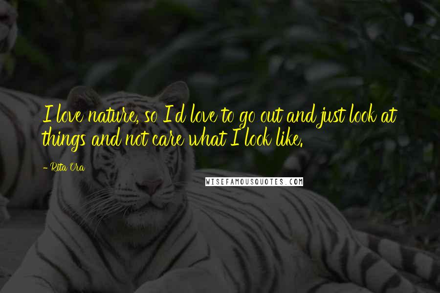 Rita Ora Quotes: I love nature, so I'd love to go out and just look at things and not care what I look like.