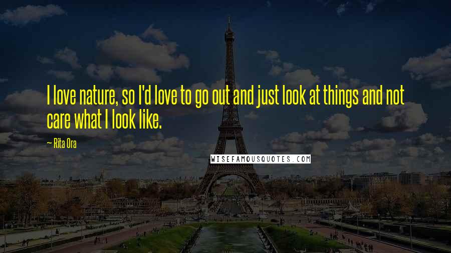 Rita Ora Quotes: I love nature, so I'd love to go out and just look at things and not care what I look like.