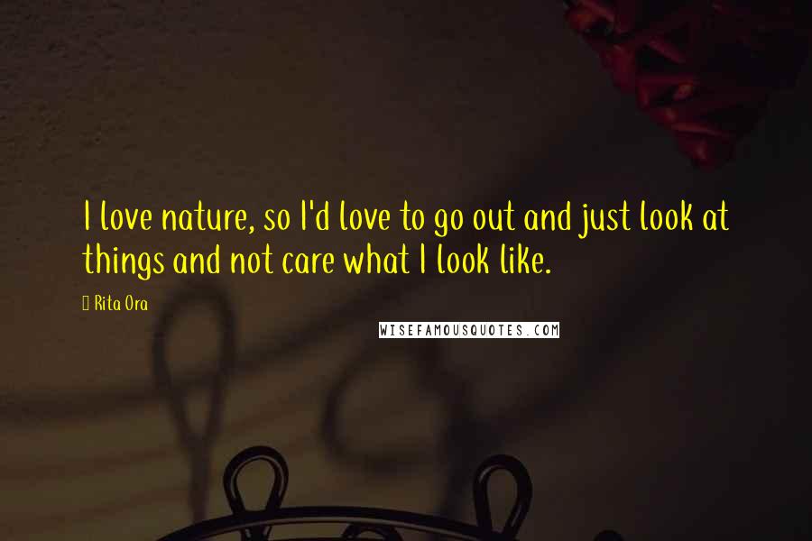 Rita Ora Quotes: I love nature, so I'd love to go out and just look at things and not care what I look like.