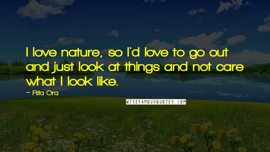 Rita Ora Quotes: I love nature, so I'd love to go out and just look at things and not care what I look like.