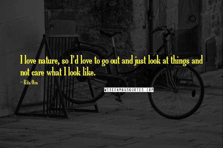 Rita Ora Quotes: I love nature, so I'd love to go out and just look at things and not care what I look like.