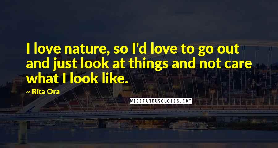 Rita Ora Quotes: I love nature, so I'd love to go out and just look at things and not care what I look like.
