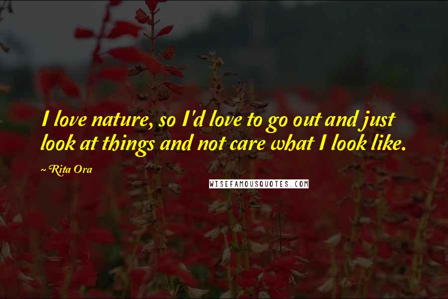 Rita Ora Quotes: I love nature, so I'd love to go out and just look at things and not care what I look like.