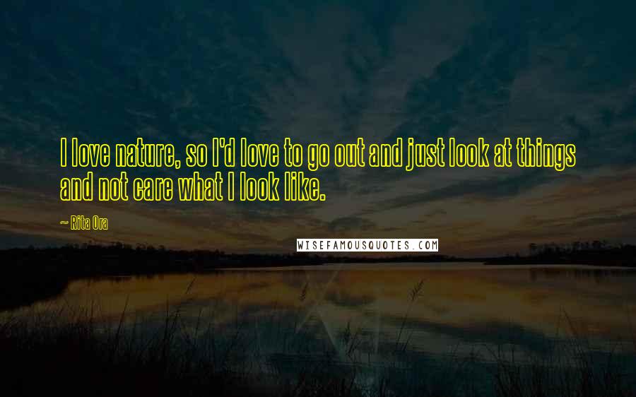 Rita Ora Quotes: I love nature, so I'd love to go out and just look at things and not care what I look like.