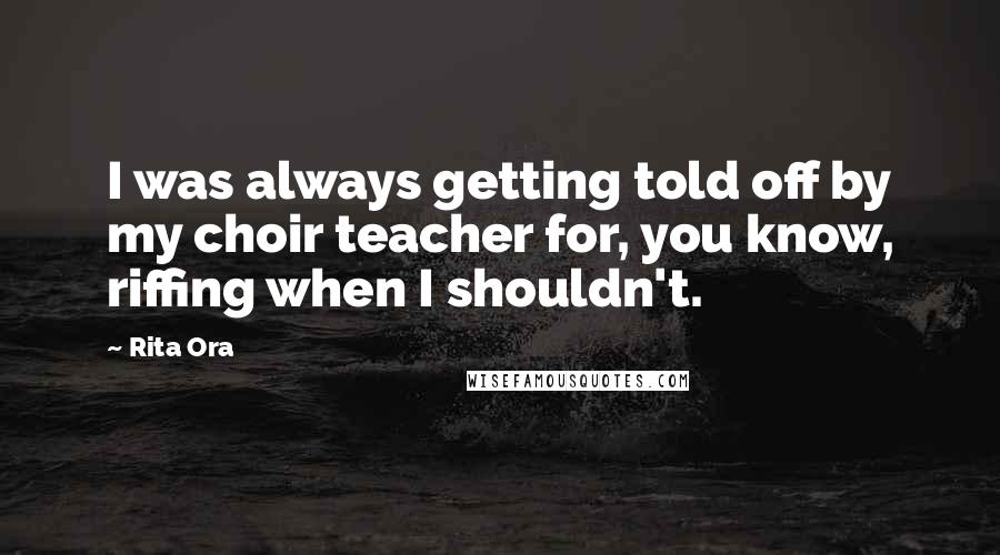 Rita Ora Quotes: I was always getting told off by my choir teacher for, you know, riffing when I shouldn't.