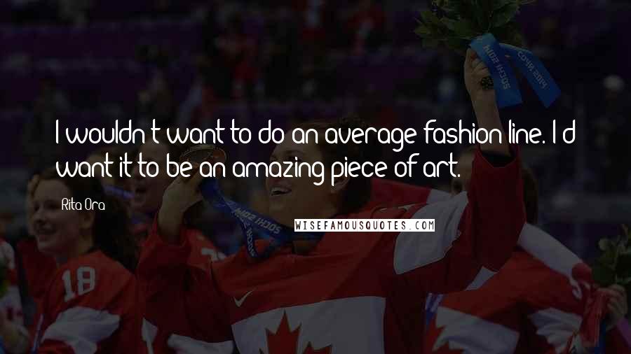 Rita Ora Quotes: I wouldn't want to do an average fashion line. I'd want it to be an amazing piece of art.