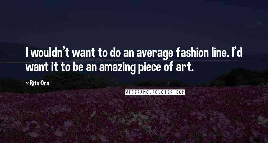 Rita Ora Quotes: I wouldn't want to do an average fashion line. I'd want it to be an amazing piece of art.