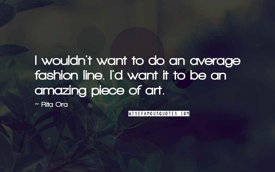 Rita Ora Quotes: I wouldn't want to do an average fashion line. I'd want it to be an amazing piece of art.