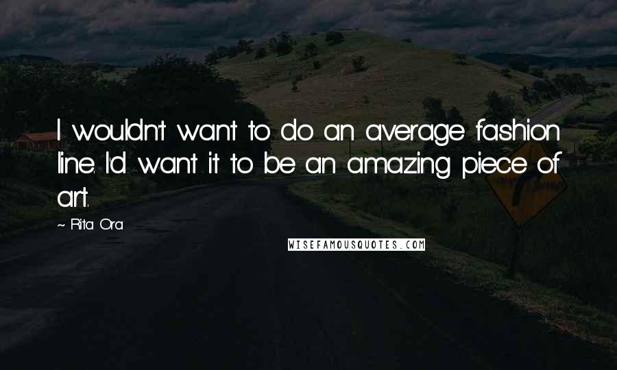 Rita Ora Quotes: I wouldn't want to do an average fashion line. I'd want it to be an amazing piece of art.