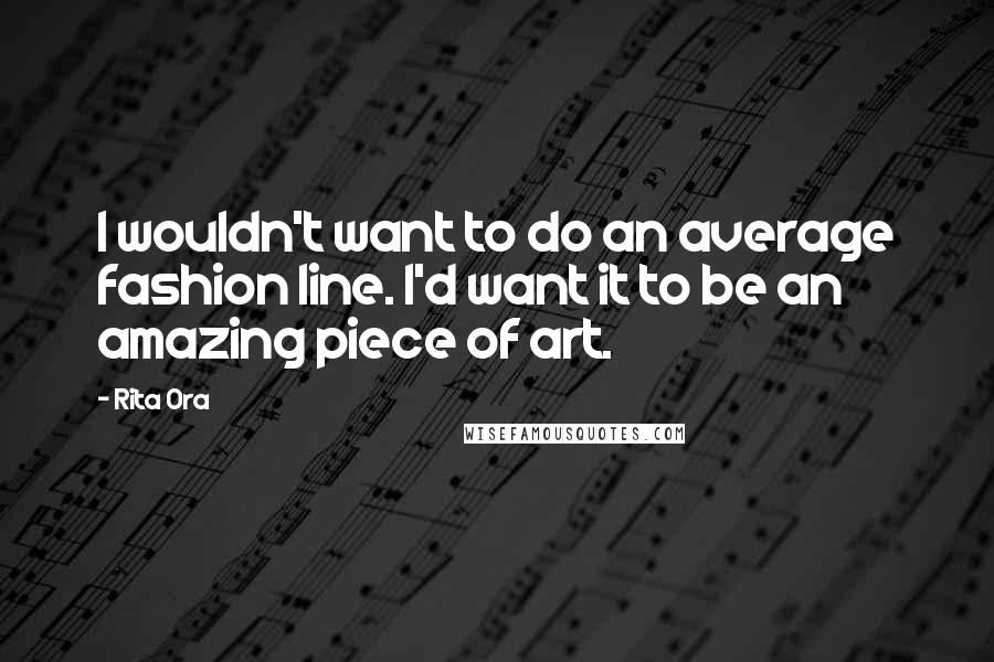 Rita Ora Quotes: I wouldn't want to do an average fashion line. I'd want it to be an amazing piece of art.