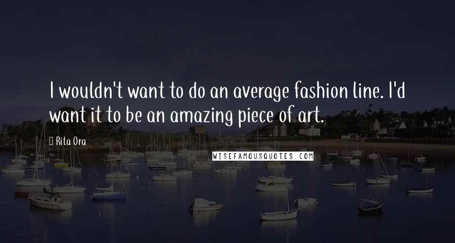Rita Ora Quotes: I wouldn't want to do an average fashion line. I'd want it to be an amazing piece of art.