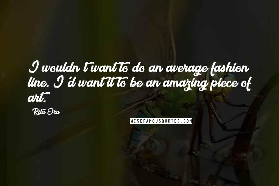 Rita Ora Quotes: I wouldn't want to do an average fashion line. I'd want it to be an amazing piece of art.